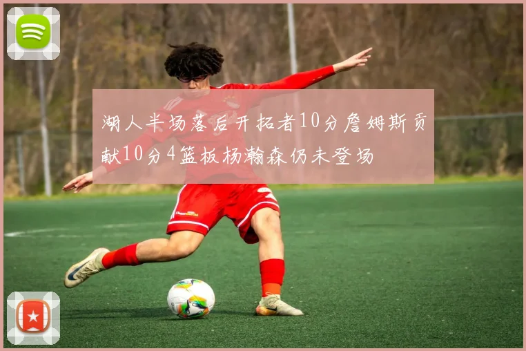 湖人半场落后开拓者10分詹姆斯贡献10分4篮板杨瀚森仍未登场