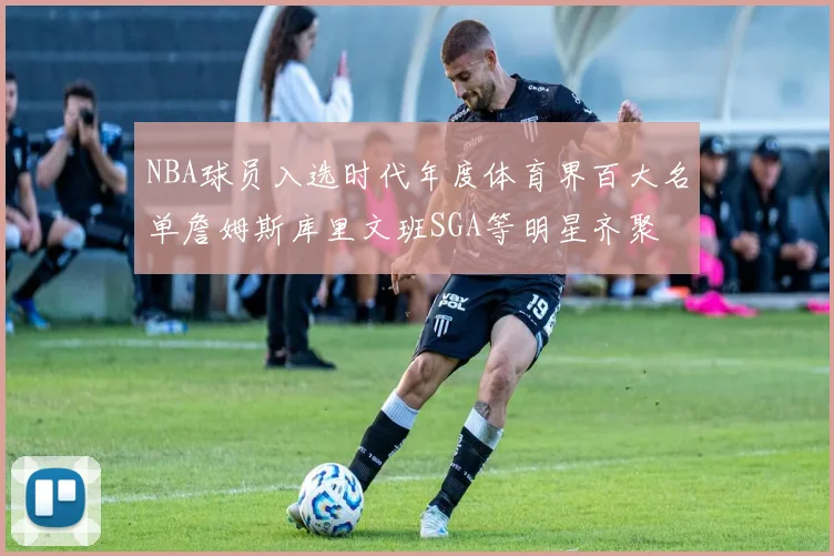 NBA球员入选时代年度体育界百大名单詹姆斯库里文班SGA等明星齐聚