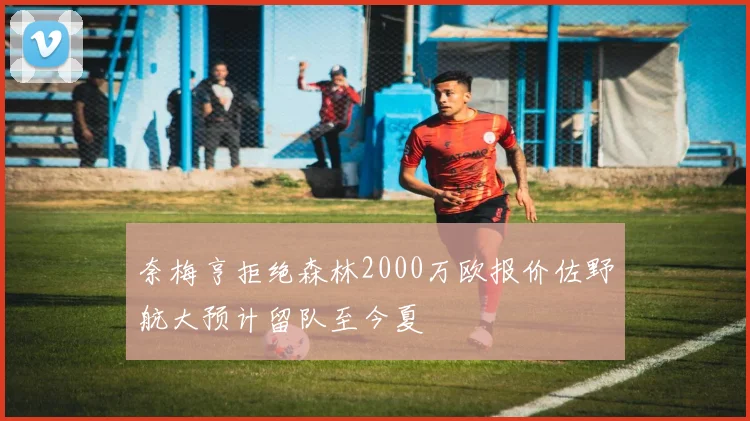 奈梅亨拒绝森林2000万欧报价佐野航大预计留队至今夏