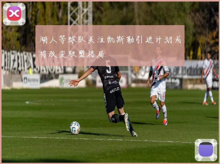 湖人等球队关注凯斯勒引进计划或将改变联盟格局