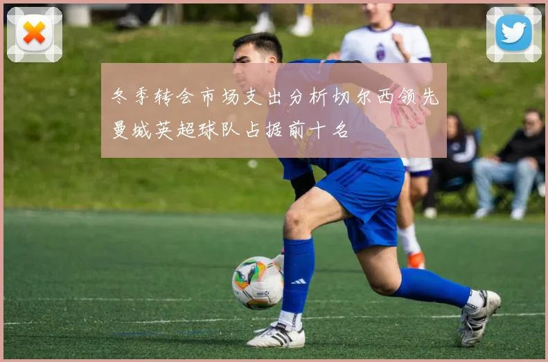 冬季转会市场支出分析切尔西领先曼城英超球队占据前十名