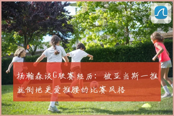 杨瀚森谈G联赛经历：被亚当斯一推就倒地更爱推腰的比赛风格