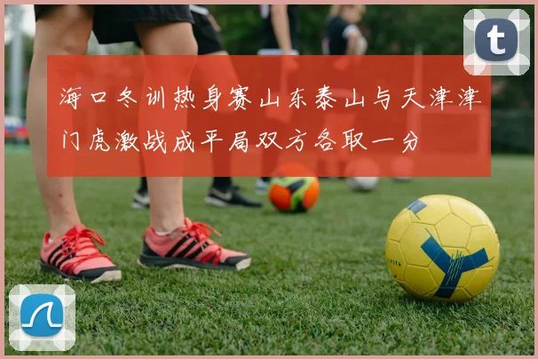 海口冬训热身赛山东泰山与天津津门虎激战成平局双方各取一分
