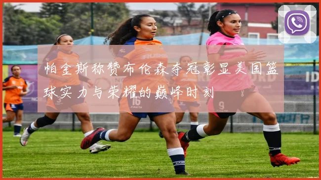 帕金斯称赞布伦森夺冠彰显美国篮球实力与荣耀的巅峰时刻