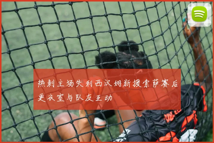 热刺主场失利西汉姆新援索萨赛后更衣室与队友互动