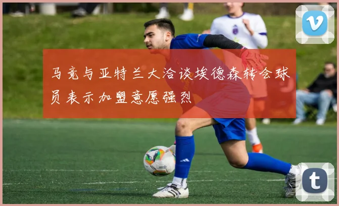 马竞与亚特兰大洽谈埃德森转会球员表示加盟意愿强烈