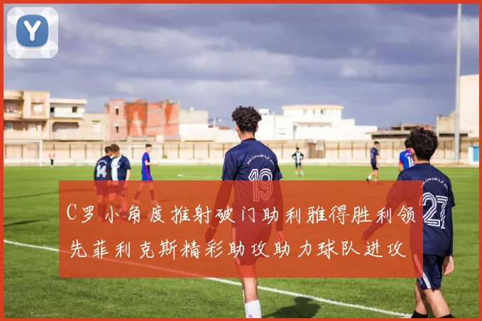 C罗小角度推射破门助利雅得胜利领先菲利克斯精彩助攻助力球队进攻