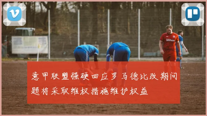 意甲联盟强硬回应罗马德比改期问题将采取维权措施维护权益