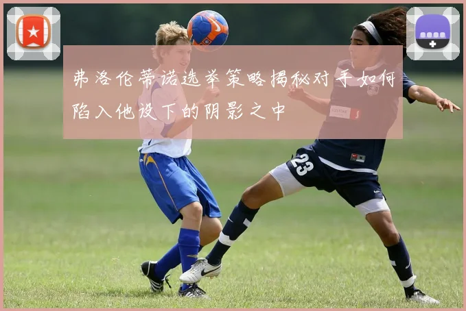 弗洛伦蒂诺选举策略揭秘对手如何陷入他设下的阴影之中